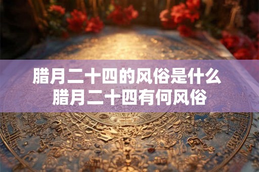 腊月二十四的风俗是什么 腊月二十四有何风俗
