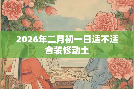 2026年二月初一日适不适合装修动土 2026年二月初一日适不适合装修动土