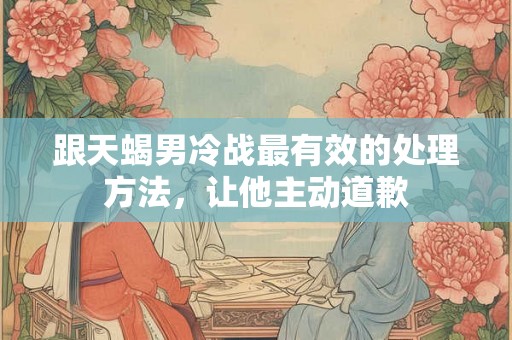 跟天蝎男冷战最有效的处理方法，让他主动道歉