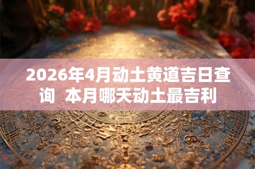 2026年4月动土黄道吉日查询  本月哪天动土最吉利