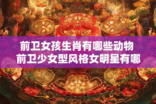 前卫女孩生肖有哪些动物 前卫少女型风格女明星有哪些 前卫女孩生肖有哪些动物 前卫少女型风格女明星有哪些