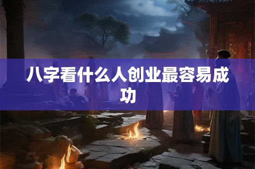 八字看什么人创业最容易成功 八字看什么人创业最容易成功