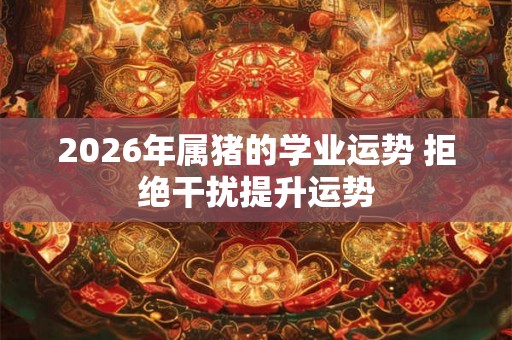 2026年属猪的学业运势 拒绝干扰提升运势 2026年属猪的学业运势 拒绝干扰提升运势