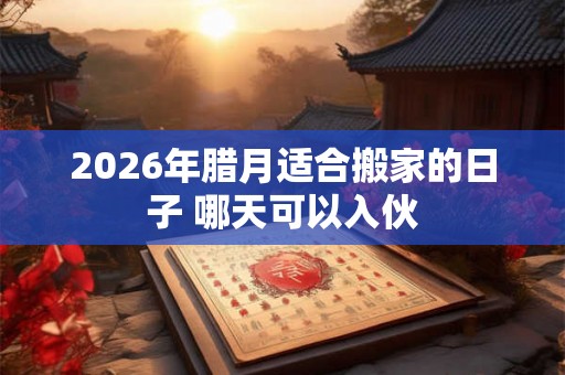 2026年腊月适合搬家的日子 哪天可以入伙