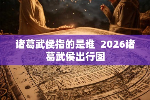 诸葛武侯指的是谁  2026诸葛武侯出行图