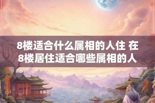 8楼适合什么属相的人住 在8楼居住适合哪些属相的人 8楼适合什么属相的人住 在8楼居住适合哪些属相的人