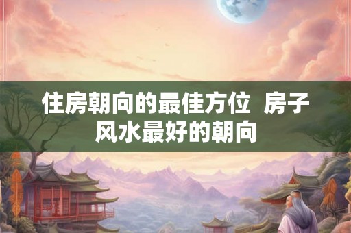 住房朝向的最佳方位  房子风水最好的朝向