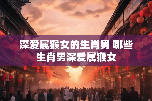 深爱属猴女的生肖男 哪些生肖男深爱属猴女 深爱属猴女的生肖男 哪些生肖男深爱属猴女