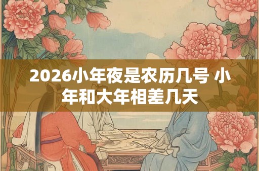2026小年夜是农历几号 小年和大年相差几天
