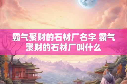 霸气聚财的石材厂名字 霸气聚财的石材厂叫什么