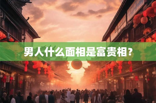 男人什么面相是富贵相? 男人什么面相是富贵相?
