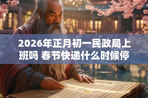 2026年正月初一民政局上班吗 春节快递什么时候停运