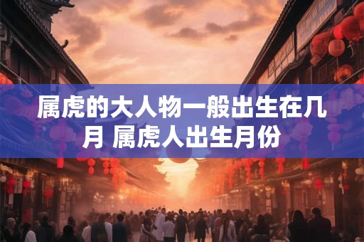 属虎的大人物一般出生在几月 属虎人出生月份