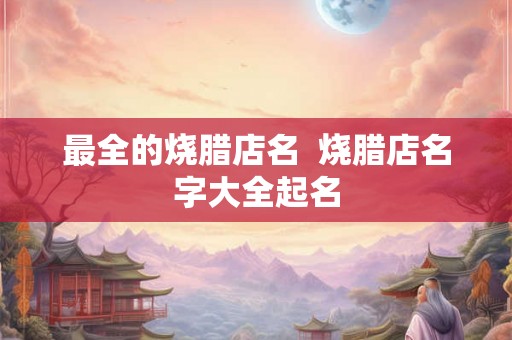 最全的烧腊店名 烧腊店名字大全起名 最全的烧腊店名 烧腊店名字大全起名