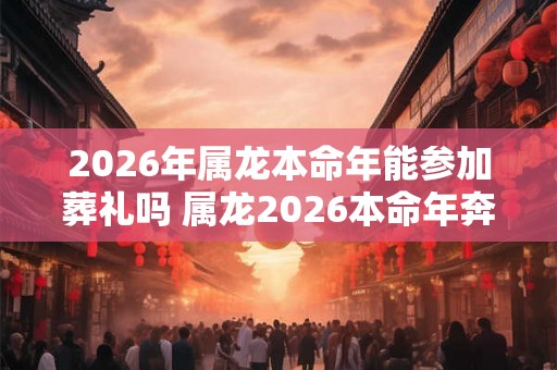 2026年属龙本命年能参加葬礼吗 属龙2026本命年奔丧要注意什么