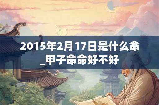 2015年2月17日是什么命_甲子命命好不好 2015年2月17日是什么命_甲子命命好不好