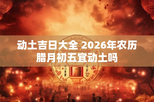 动土吉日大全 2026年农历腊月初五宜动土吗