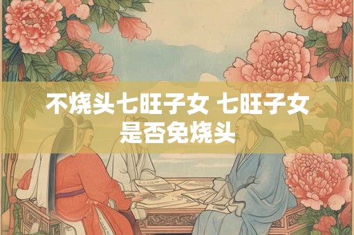 不烧头七旺子女 七旺子女是否免烧头
