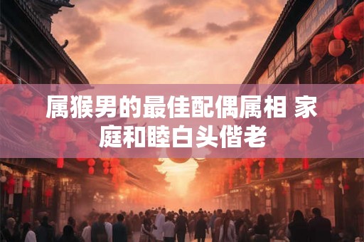 属猴男的最佳配偶属相 家庭和睦白头偕老 属猴男的最佳配偶属相 家庭和睦白头偕老