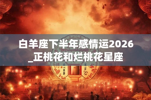 白羊座下半年感情运2026_正桃花和烂桃花星座 白羊座下半年感情运2026_正桃花和烂桃花星座