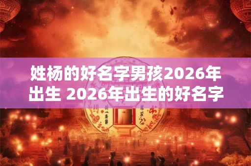 姓杨的好名字男孩2026年出生 2026年出生的好名字男孩姓杨 姓杨的好名字男孩2026年出生 2026年出生的好名字男孩姓杨