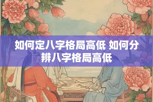 如何定八字格局高低 如何分辨八字格局高低 如何定八字格局高低 如何分辨八字格局高低