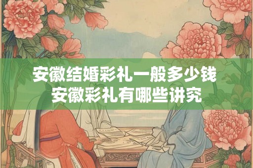 安徽结婚彩礼一般多少钱 安徽彩礼有哪些讲究