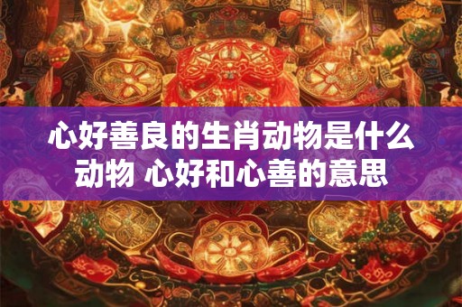 心好善良的生肖动物是什么动物 心好和心善的意思 心好善良的生肖动物是什么动物 心好和心善的意思