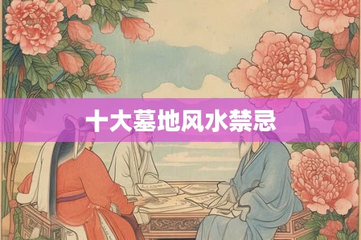 十大墓地风水禁忌 十大墓地风水禁忌