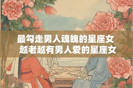 最勾走男人魂魄的星座女 越老越有男人爱的星座女 最勾走男人魂魄的星座女 越老越有男人爱的星座女