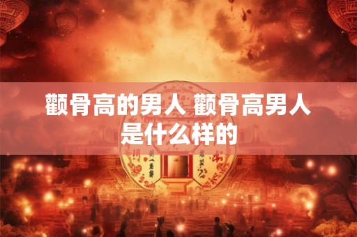颧骨高的男人 颧骨高男人是什么样的 颧骨高的男人 颧骨高男人是什么样的