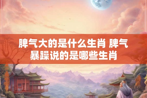 脾气大的是什么生肖 脾气暴躁说的是哪些生肖
