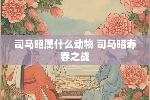 司马昭属什么动物 司马昭寿春之战 司马昭属什么动物 司马昭寿春之战