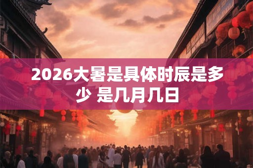 2026大暑是具体时辰是多少 是几月几日