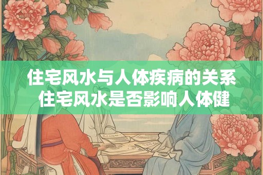 住宅风水与人体疾病的关系 住宅风水是否影响人体健康