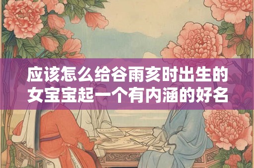 应该怎么给谷雨亥时出生的女宝宝起一个有内涵的好名字