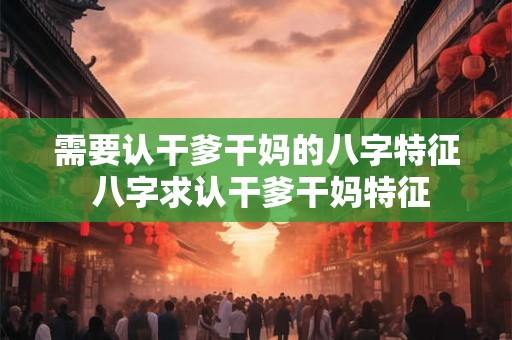 需要认干爹干妈的八字特征 八字求认干爹干妈特征