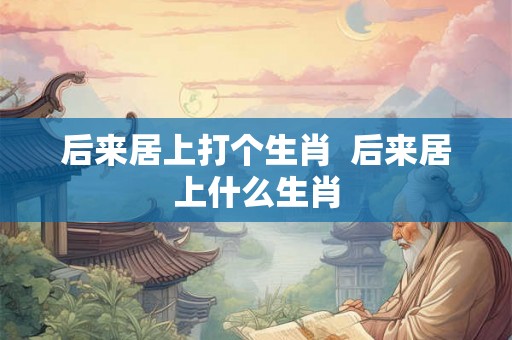 后来居上打个生肖 后来居上什么生肖 后来居上打个生肖 后来居上什么生肖