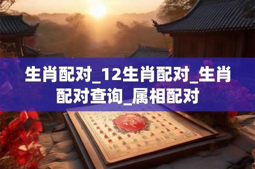 生肖配对_12生肖配对_生肖配对查询_属相配对