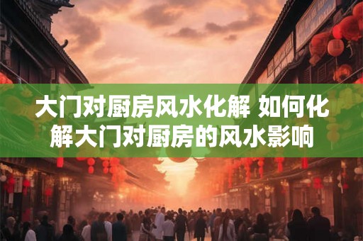 大门对厨房风水化解 如何化解大门对厨房的风水影响