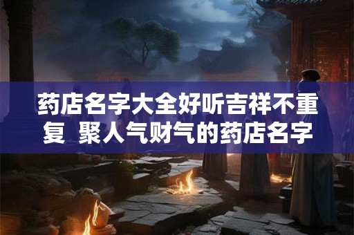 药店名字大全好听吉祥不重复 聚人气财气的药店名字 药店名字大全好听吉祥不重复 聚人气财气的药店名字