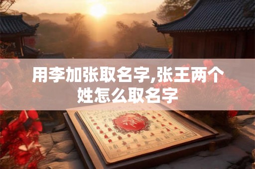 用李加张取名字,张王两个姓怎么取名字 用李加张取名字,张王两个姓怎么取名字