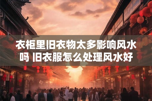 衣柜里旧衣物太多影响风水吗 旧衣服怎么处理风水好