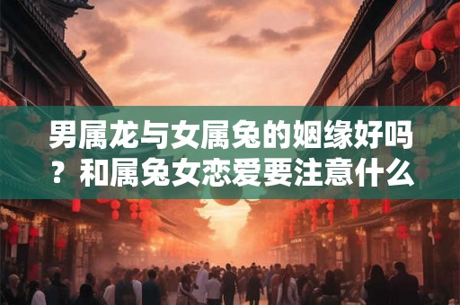 男属龙与女属兔的姻缘好吗？和属兔女恋爱要注意什么？