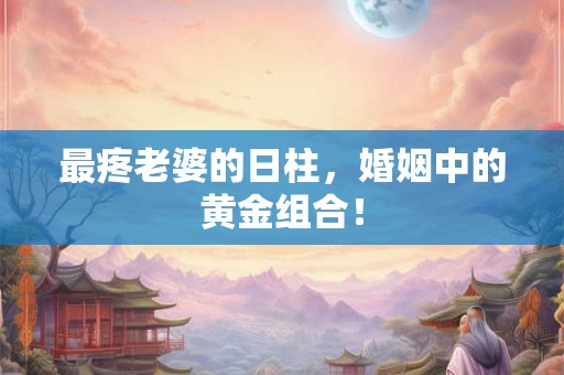 最疼老婆的日柱，婚姻中的黄金组合！