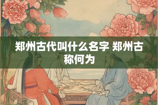 郑州古代叫什么名字 郑州古称何为