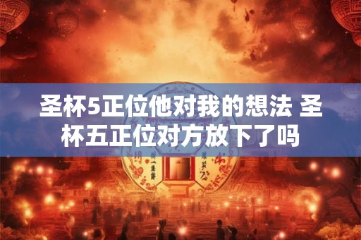 圣杯5正位他对我的想法 圣杯五正位对方放下了吗