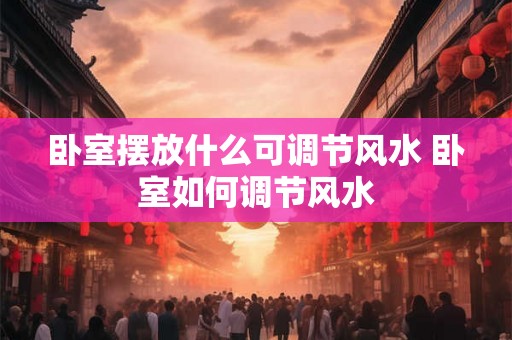 卧室摆放什么可调节风水 卧室如何调节风水 卧室摆放什么可调节风水 卧室如何调节风水