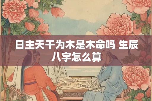 日主天干为木是木命吗 生辰八字怎么算