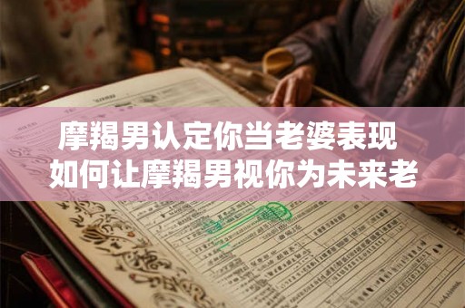 摩羯男认定你当老婆表现 如何让摩羯男视你为未来老婆